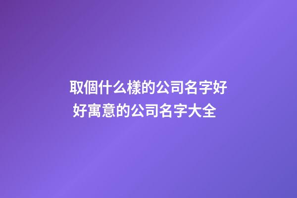 取個什么樣的公司名字好 好寓意的公司名字大全